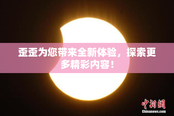 歪歪为您带来全新体验，探索更多精彩内容！