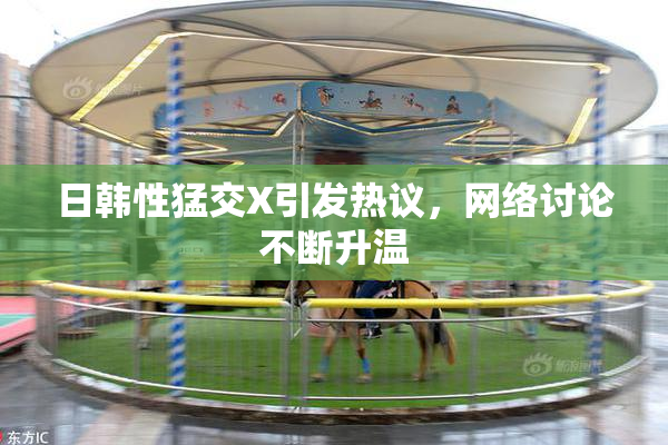 日韩性猛交X引发热议，网络讨论不断升温