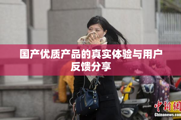 国产优质产品的真实体验与用户反馈分享
