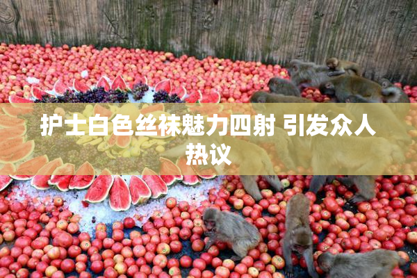 护士白色丝袜魅力四射 引发众人热议