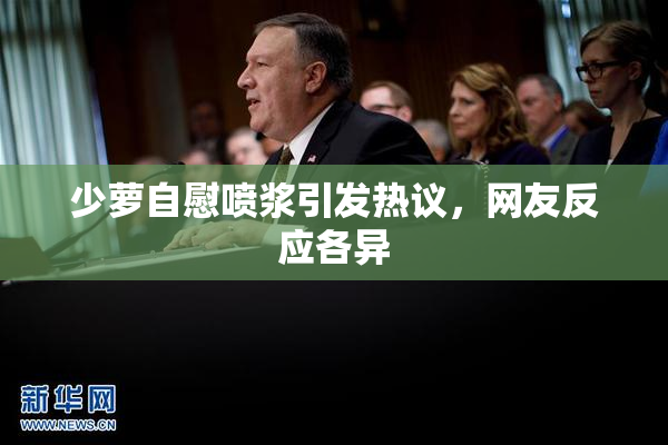 少萝自慰喷浆引发热议，网友反应各异