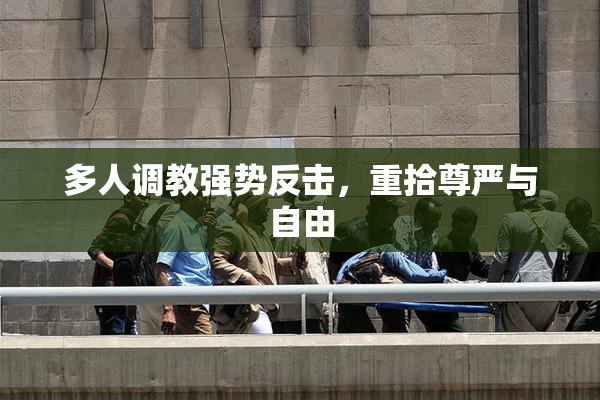 多人调教强势反击，重拾尊严与自由