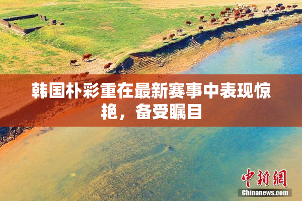 韩国朴彩重在最新赛事中表现惊艳，备受瞩目