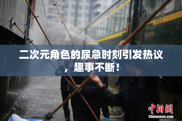二次元角色的尿急时刻引发热议，趣事不断！