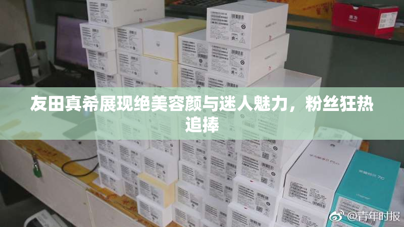 友田真希展现绝美容颜与迷人魅力，粉丝狂热追捧
