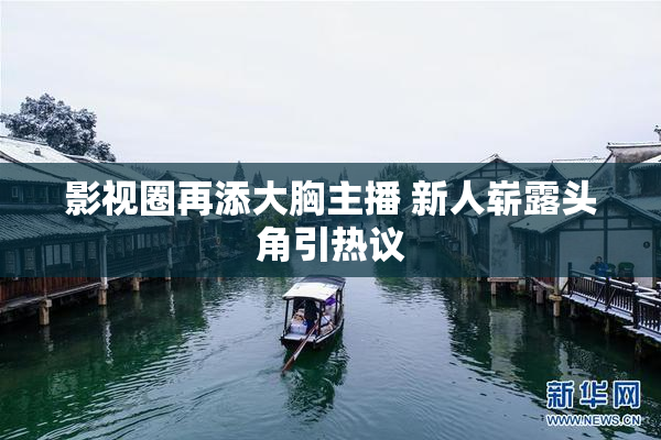影视圈再添大胸主播 新人崭露头角引热议