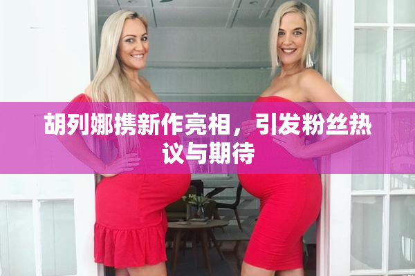 胡列娜携新作亮相，引发粉丝热议与期待
