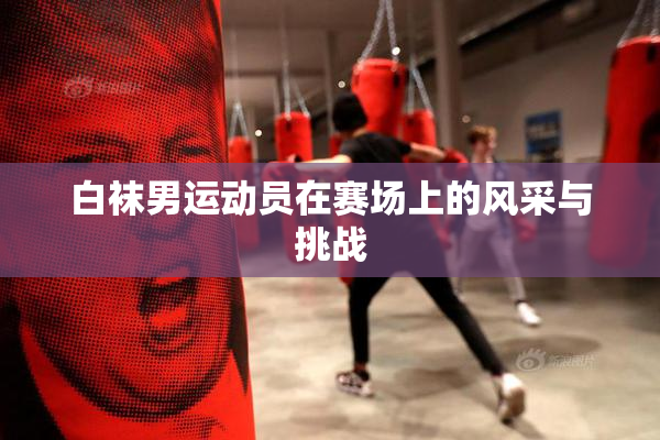 白袜男运动员在赛场上的风采与挑战