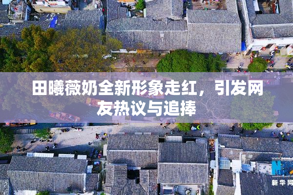 田曦薇奶全新形象走红，引发网友热议与追捧