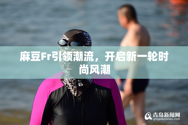 麻豆Fr引领潮流，开启新一轮时尚风潮