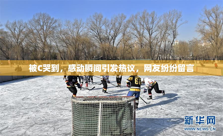 被C哭到，感动瞬间引发热议，网友纷纷留言