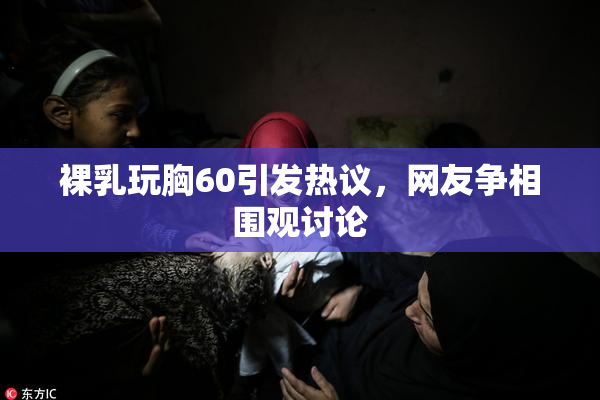 裸乳玩胸60引发热议，网友争相围观讨论