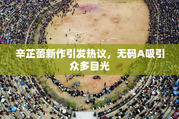 辛芷蕾新作引发热议，无码A吸引众多目光