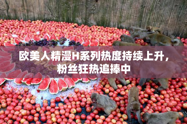 欧美人精漫H系列热度持续上升，粉丝狂热追捧中