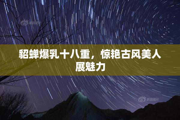 貂蝉爆乳十八重，惊艳古风美人展魅力