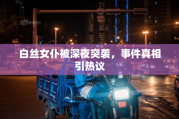白丝女仆被深夜突袭，事件真相引热议