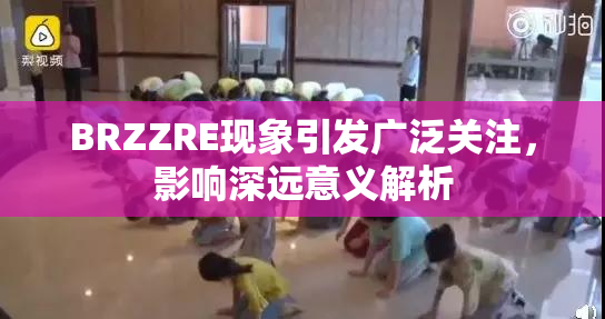 BRZZRE现象引发广泛关注，影响深远意义解析