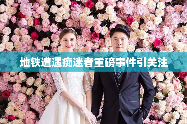 地铁遭遇痴迷者重磅事件引关注