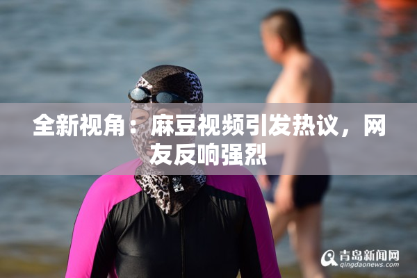 全新视角：麻豆视频引发热议，网友反响强烈