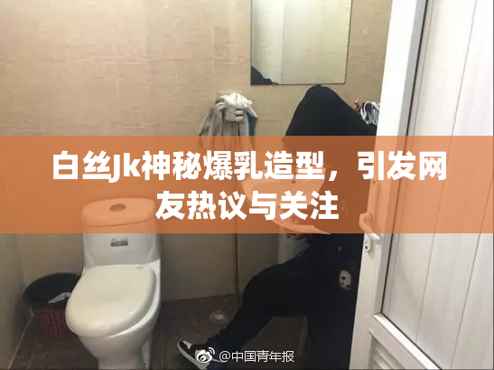 白丝Jk神秘爆乳造型，引发网友热议与关注