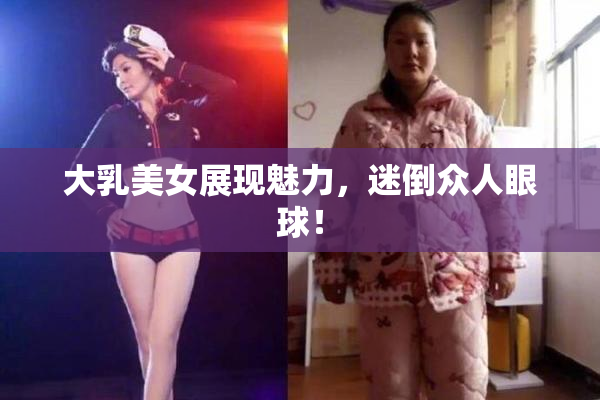 大乳美女展现魅力，迷倒众人眼球！