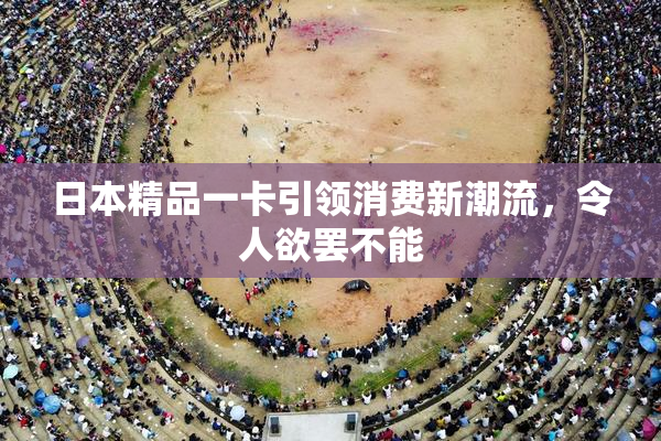 日本精品一卡引领消费新潮流，令人欲罢不能