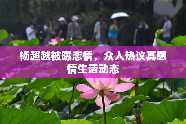 杨超越被曝恋情，众人热议其感情生活动态