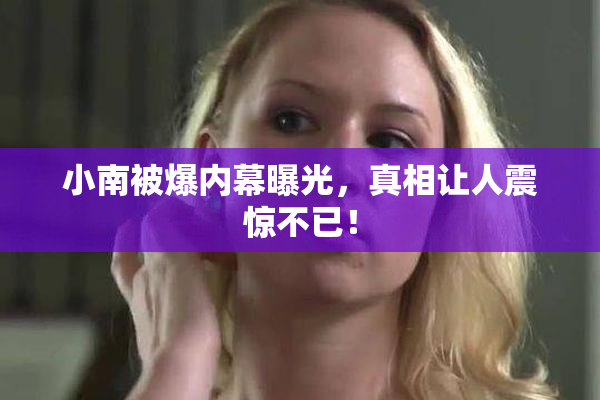 小南被爆内幕曝光，真相让人震惊不已！