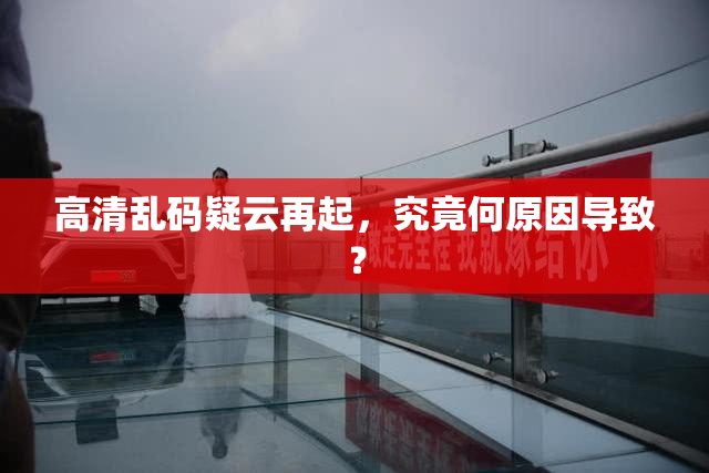 高清乱码疑云再起，究竟何原因导致？