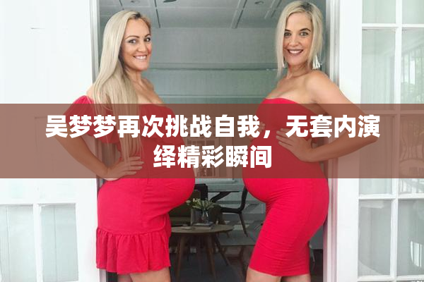 吴梦梦再次挑战自我，无套内演绎精彩瞬间