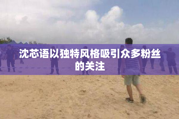 沈芯语以独特风格吸引众多粉丝的关注