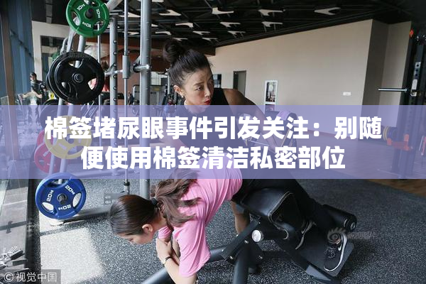 棉签堵尿眼事件引发关注：别随便使用棉签清洁私密部位