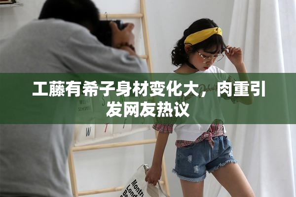 工藤有希子身材变化大，肉重引发网友热议