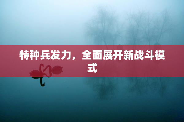 特种兵发力，全面展开新战斗模式
