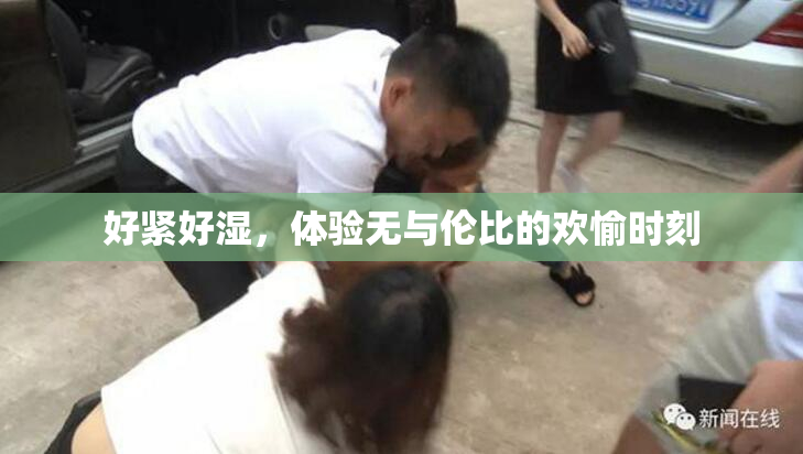 好紧好湿，体验无与伦比的欢愉时刻