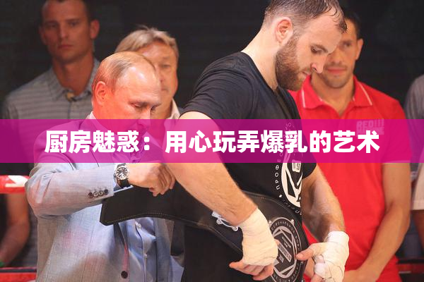 厨房魅惑：用心玩弄爆乳的艺术