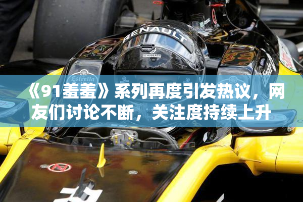 《91羞羞》系列再度引发热议，网友们讨论不断，关注度持续上升
