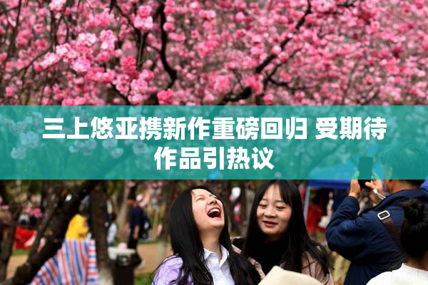 三上悠亚携新作重磅回归 受期待作品引热议