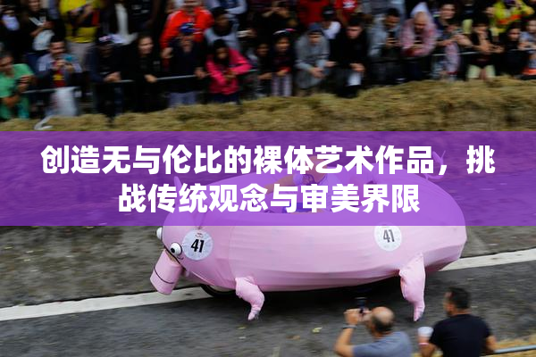 创造无与伦比的裸体艺术作品，挑战传统观念与审美界限