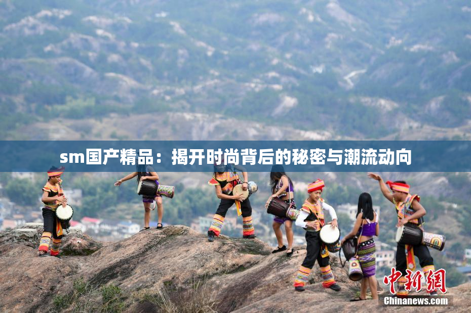 sm国产精品：揭开时尚背后的秘密与潮流动向