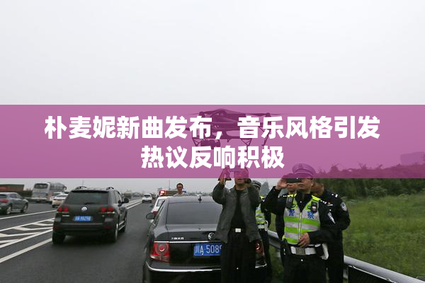 朴麦妮新曲发布，音乐风格引发热议反响积极