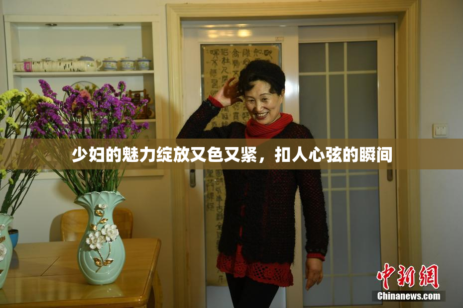 少妇的魅力绽放又色又紧，扣人心弦的瞬间
