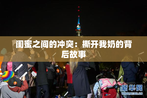 闺蜜之间的冲突：撕开我奶的背后故事