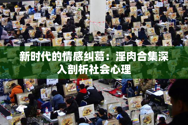 新时代的情感纠葛：淫肉合集深入剖析社会心理