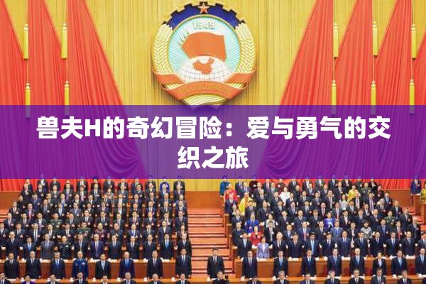 兽夫H的奇幻冒险：爱与勇气的交织之旅