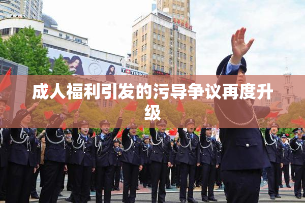 成人福利引发的污导争议再度升级