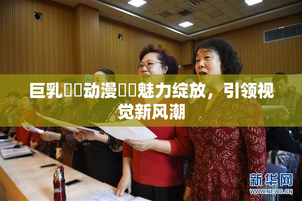 巨乳❌‌动漫❌‌魅力绽放，引领视觉新风潮