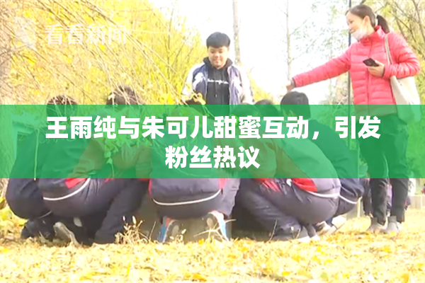 王雨纯与朱可儿甜蜜互动，引发粉丝热议