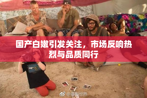 国产白嫩引发关注，市场反响热烈与品质同行