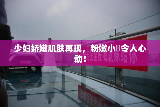 少妇娇嫩肌肤再现，粉嫩小泬令人心动！